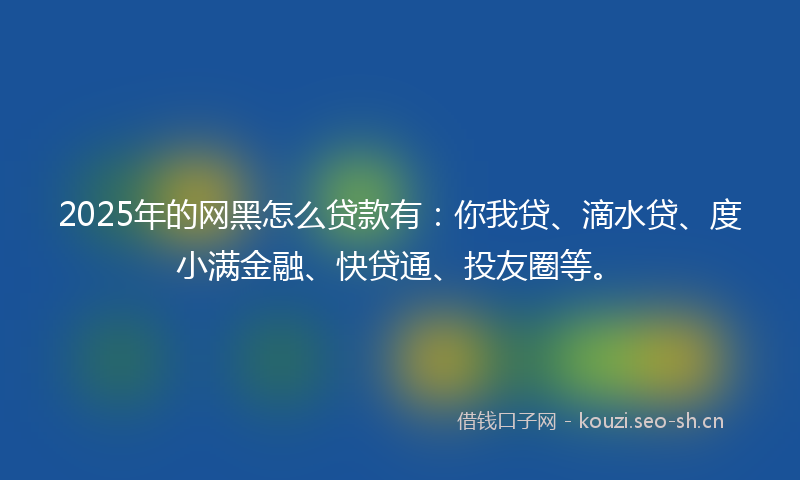 2025年的网黑怎么贷款有：你我贷、滴水贷、度小满金融、快贷通、投友圈等。