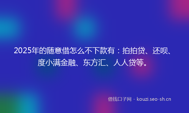 2025年的随意借怎么不下款有:拍拍贷、还呗、度小满金融、东方汇、人人贷等。
