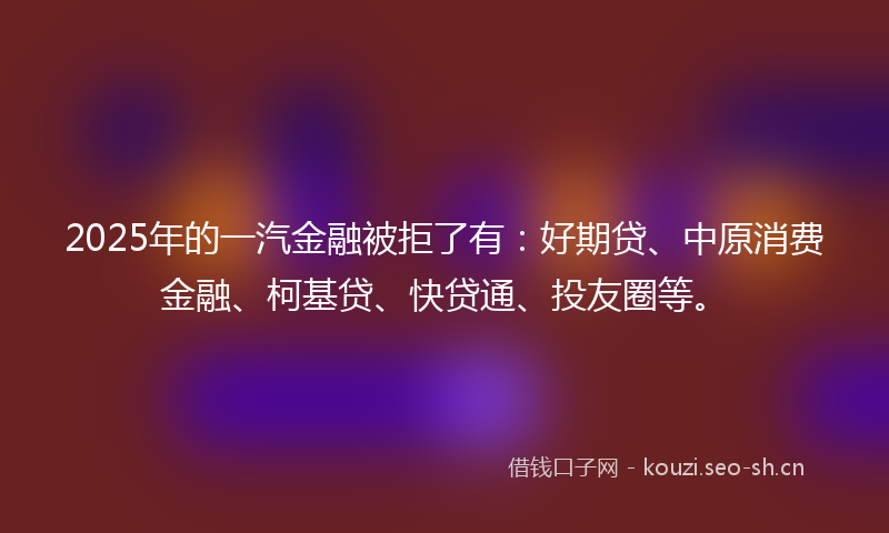2025年的一汽金融被拒了有：好期贷、中原消费金融、柯基贷、快贷通、投友圈等。
