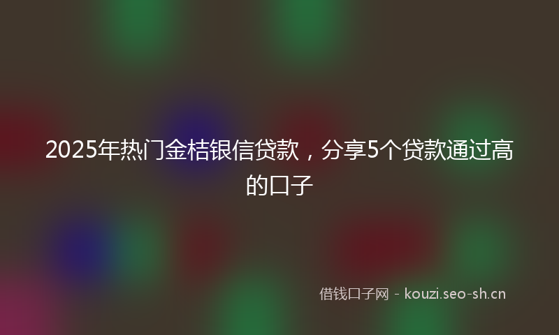 2025年热门金桔银信贷款，分享5个贷款通过高的口子