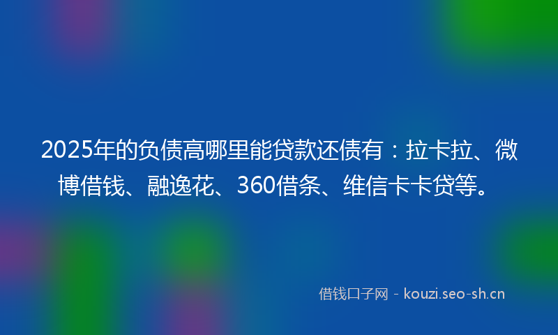2025年的负债高哪里能贷款还债有：拉卡拉、微博借钱、融逸花、360借条、维信卡卡贷等。