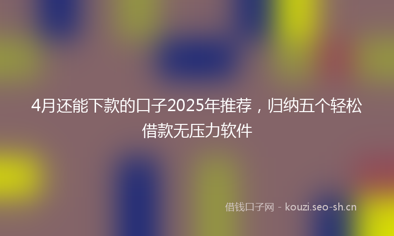 4月还能下款的口子2025年推荐,归纳五个轻松借款无压力软件