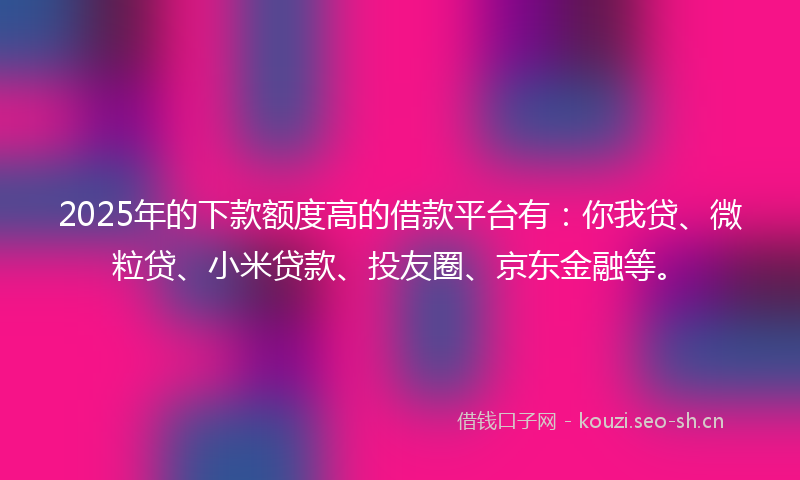 2025年的下款额度高的借款平台有：你我贷、微粒贷、小米贷款、投友圈、京东金融等。