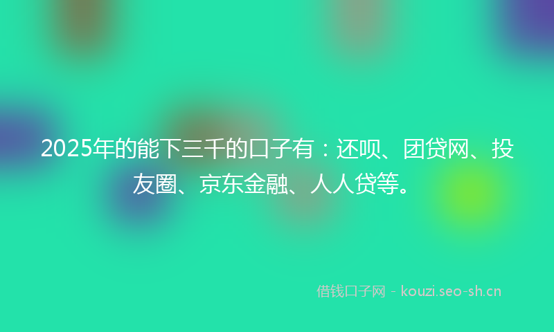2025年的能下三千的口子有：还呗、团贷网、投友圈、京东金融、人人贷等。