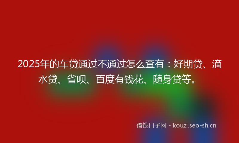 2025年的车贷通过不通过怎么查有：好期贷、滴水贷、省呗、百度有钱花、随身贷等。