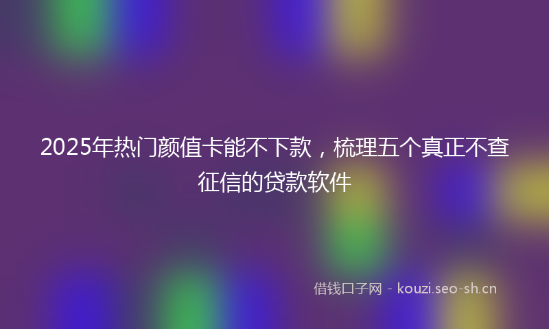 2025年热门颜值卡能不下款，梳理五个真正不查征信的贷款软件