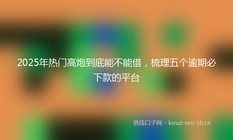 2025年热门高炮到底能不能借，梳理五个逾期必下款的平台