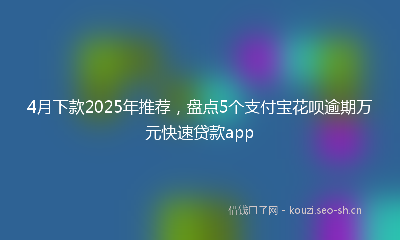 4月下款2025年推荐,盘点5个支付宝花呗逾期万元快速贷款app