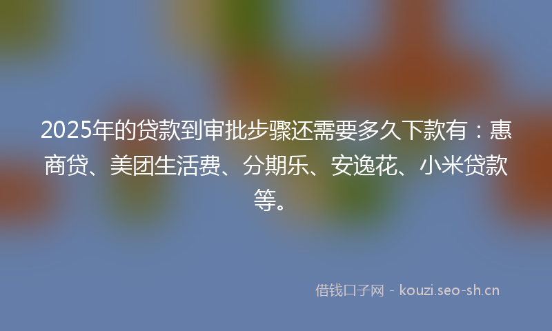 2025年的贷款到审批步骤还需要多久下款有：惠商贷、美团生活费、分期乐、安逸花、小米贷款等。