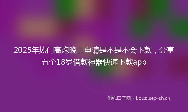 2025年热门高炮晚上申请是不是不会下款，分享五个18岁借款神器快速下款app