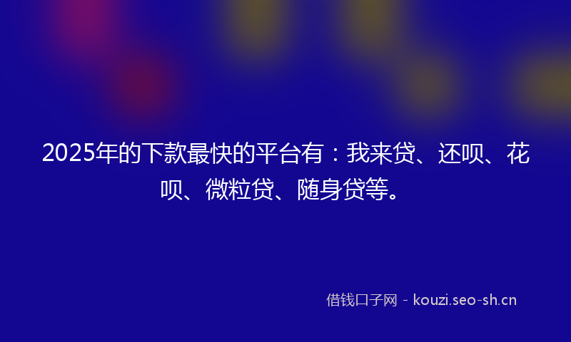 2025年的下款最快的平台有：我来贷、还呗、花呗、微粒贷、随身贷等。
