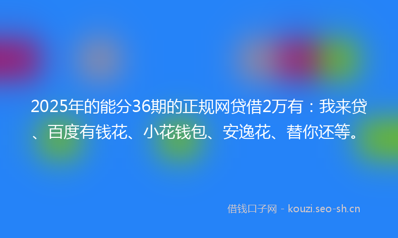 2025年的能分36期的正规网贷借2万有：我来贷、百度有钱花、小花钱包、安逸花、替你还等。