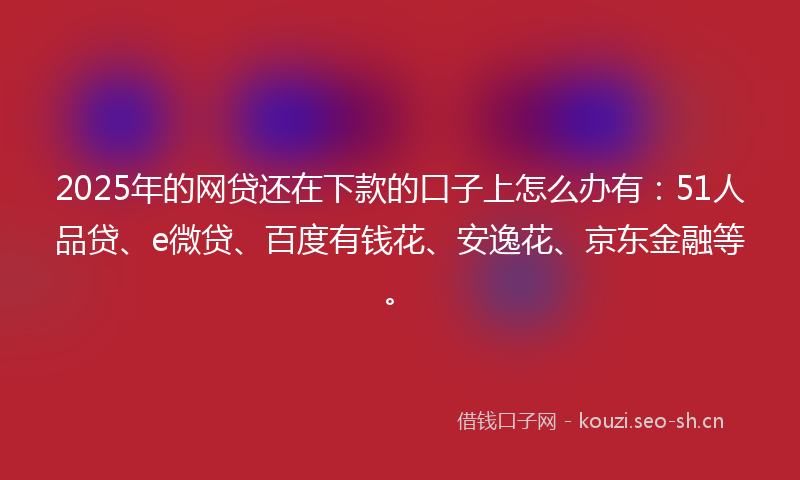 2025年的网贷还在下款的口子上怎么办有：51人品贷、e微贷、百度有钱花、安逸花、京东金融等。