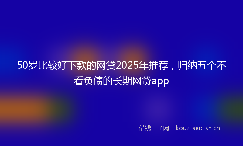 50岁比较好下款的网贷2025年推荐，归纳五个不看负债的长期网贷app
