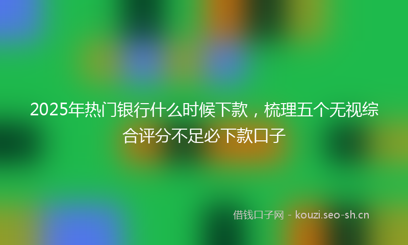 2025年热门银行什么时候下款，梳理五个无视综合评分不足必下款口子