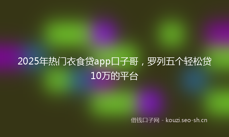 2025年热门衣食贷app口子哥，罗列五个轻松贷10万的平台