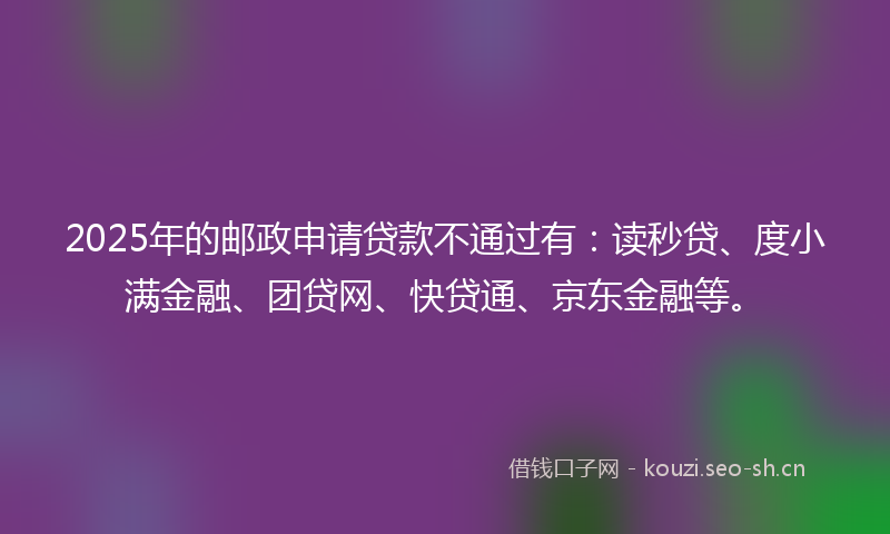 2025年的邮政申请贷款不通过有：读秒贷、度小满金融、团贷网、快贷通、京东金融等。