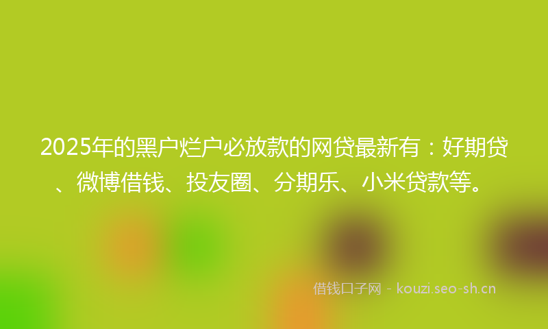2025年的黑户烂户必放款的网贷最新有：好期贷、微博借钱、投友圈、分期乐、小米贷款等。