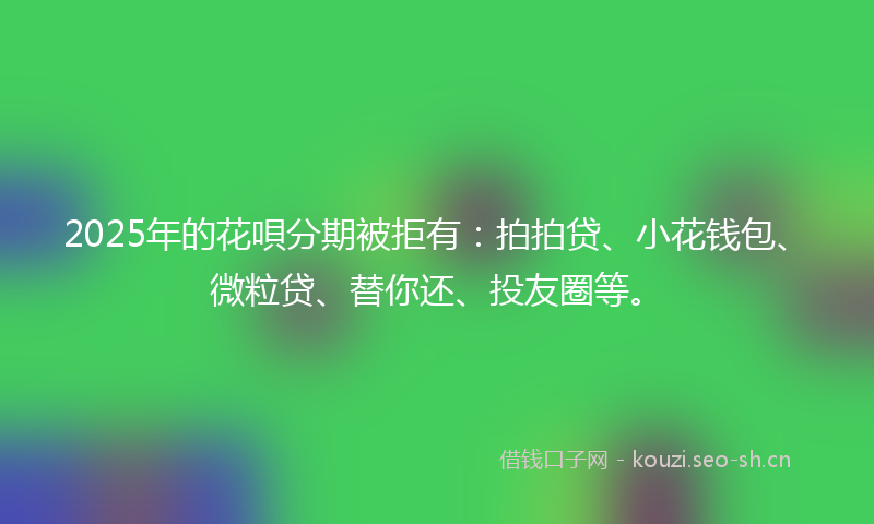 2025年的花唄分期被拒有：拍拍贷、小花钱包、微粒贷、替你还、投友圈等。