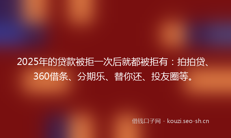 2025年的贷款被拒一次后就都被拒有：拍拍贷、360借条、分期乐、替你还、投友圈等。
