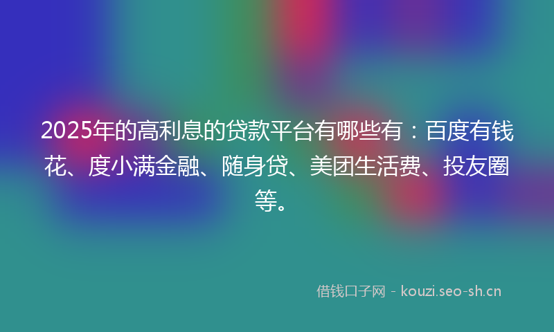 2025年的高利息的贷款平台有哪些有：百度有钱花、度小满金融、随身贷、美团生活费、投友圈等。