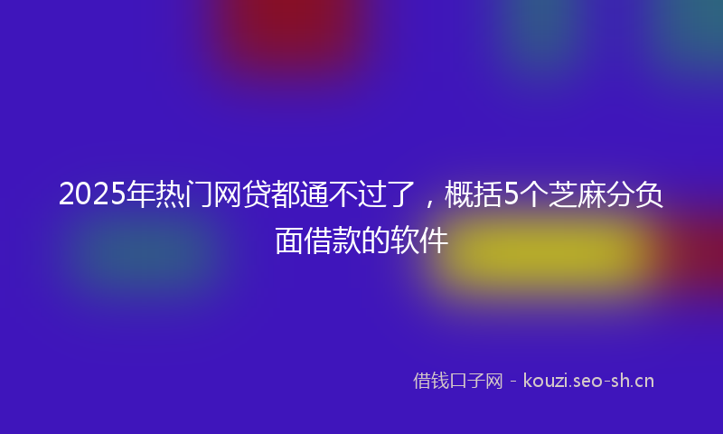 2025年热门网贷都通不过了,概括5个芝麻分负面借款的软件