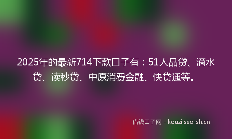 2025年的最新714下款口子有：51人品贷、滴水贷、读秒贷、中原消费金融、快贷通等。