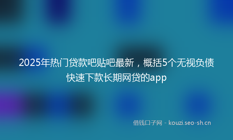 2025年热门贷款吧贴吧最新，概括5个无视负债快速下款长期网贷的app