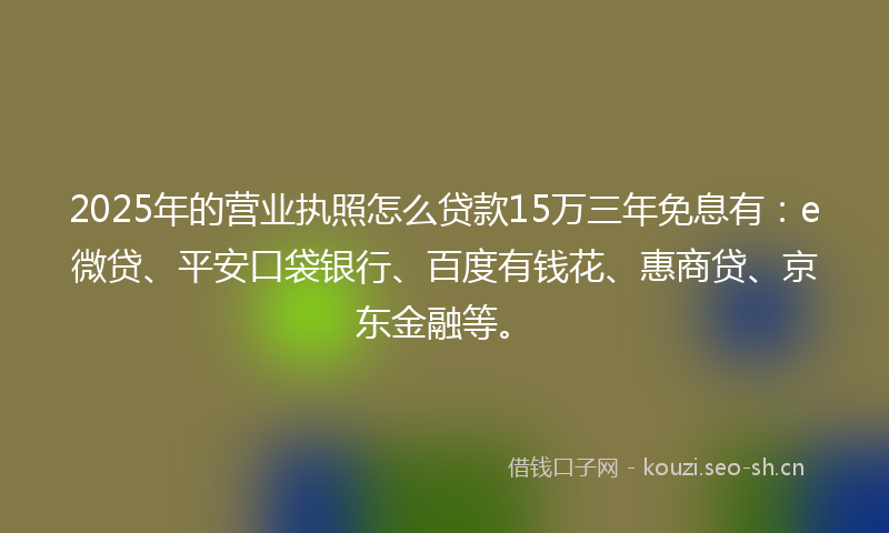 2025年的营业执照怎么贷款15万三年免息有：e微贷、平安口袋银行、百度有钱花、惠商贷、京东金融等。