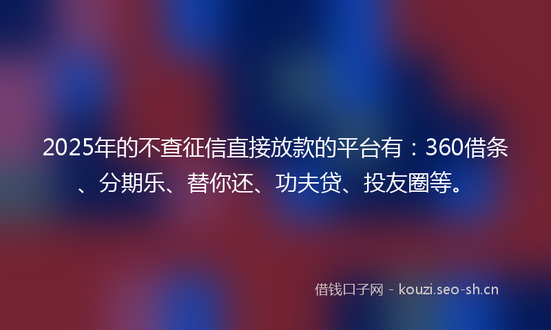 2025年的不查征信直接放款的平台有:360借条、分期乐、替你还、功夫贷、投友圈等。