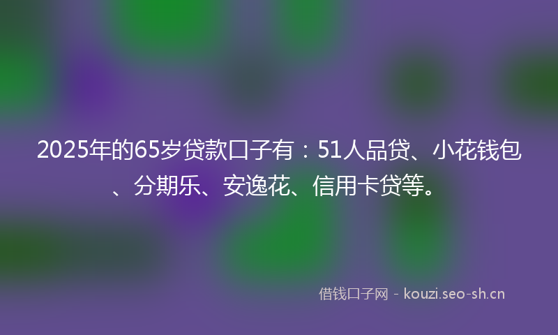 2025年的65岁贷款口子有:51人品贷、小花钱包、分期乐、安逸花、信用卡贷等。