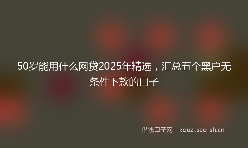 50岁能用什么网贷2025年精选，汇总五个黑户无条件下款的口子