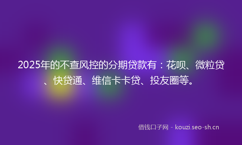 2025年的不查风控的分期贷款有：花呗、微粒贷、快贷通、维信卡卡贷、投友圈等。
