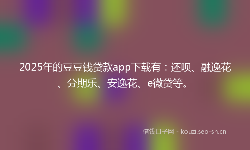2025年的豆豆钱贷款app下载有：还呗、融逸花、分期乐、安逸花、e微贷等。