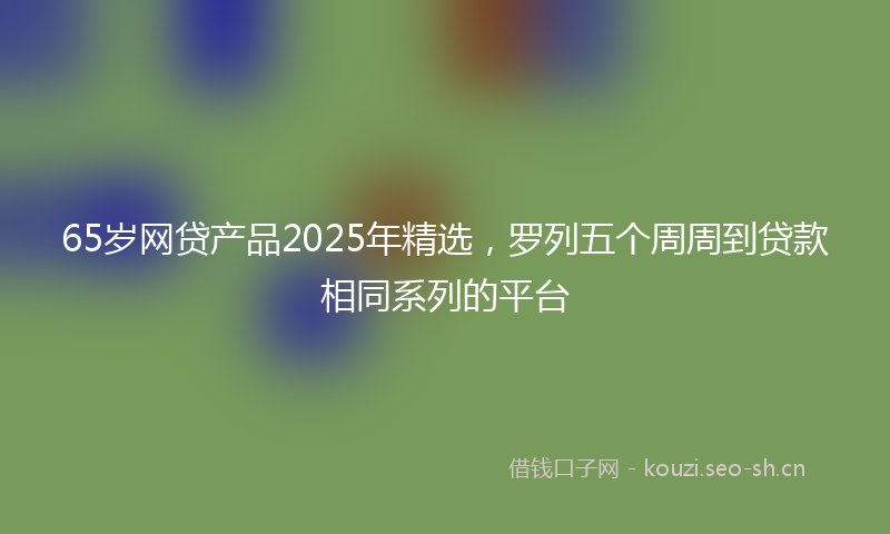 65岁网贷产品2025年精选，罗列五个周周到贷款相同系列的平台