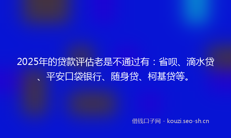 2025年的贷款评估老是不通过有：省呗、滴水贷、平安口袋银行、随身贷、柯基贷等。