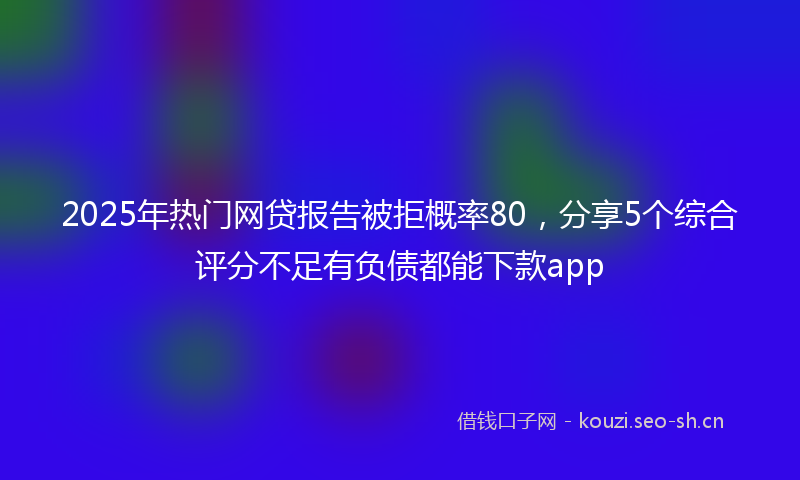 2025年热门网贷报告被拒概率80，分享5个综合评分不足有负债都能下款app