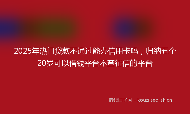2025年热门贷款不通过能办信用卡吗，归纳五个20岁可以借钱平台不查征信的平台