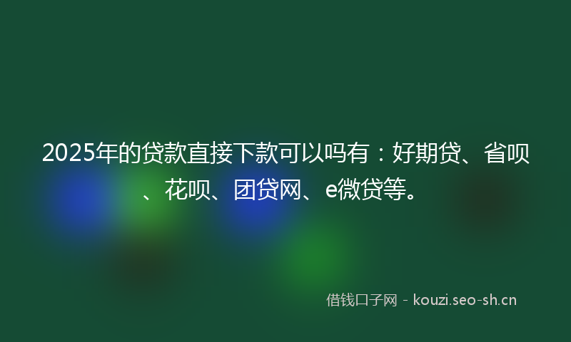 2025年的贷款直接下款可以吗有：好期贷、省呗、花呗、团贷网、e微贷等。