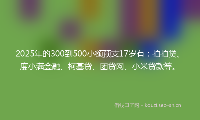 2025年的300到500小额预支17岁有：拍拍贷、度小满金融、柯基贷、团贷网、小米贷款等。
