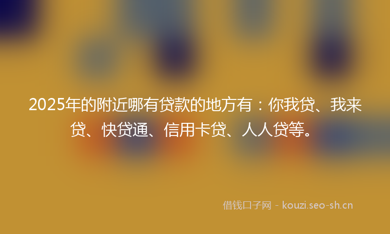 2025年的附近哪有贷款的地方有：你我贷、我来贷、快贷通、信用卡贷、人人贷等。