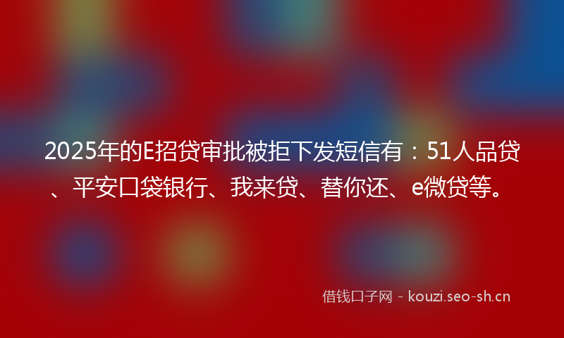 2025年的E招贷审批被拒下发短信有：51人品贷、平安口袋银行、我来贷、替你还、e微贷等。