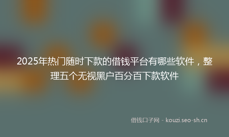2025年热门随时下款的借钱平台有哪些软件,整理五个无视黑户百分百下款软件