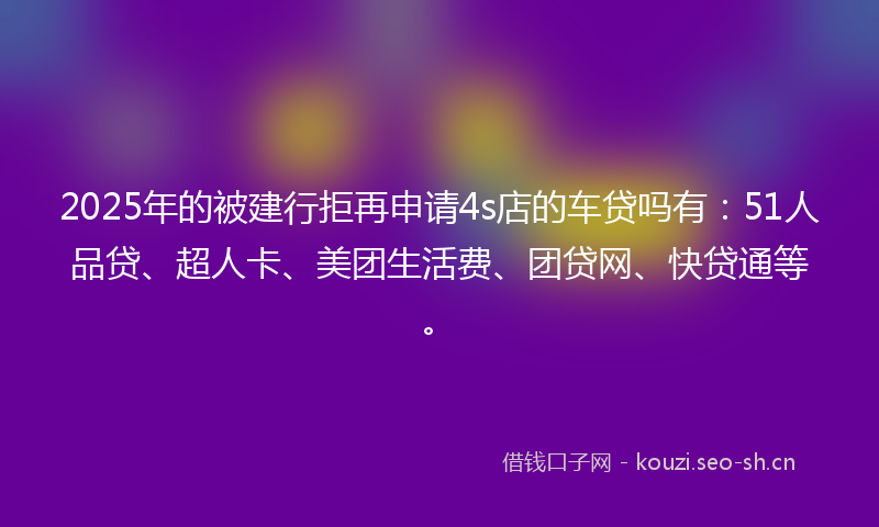 2025年的被建行拒再申请4s店的车贷吗有：51人品贷、超人卡、美团生活费、团贷网、快贷通等。