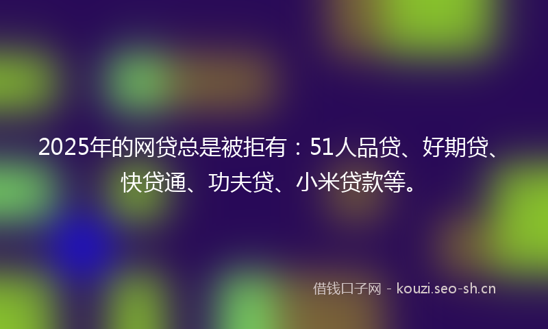 2025年的网贷总是被拒有：51人品贷、好期贷、快贷通、功夫贷、小米贷款等。