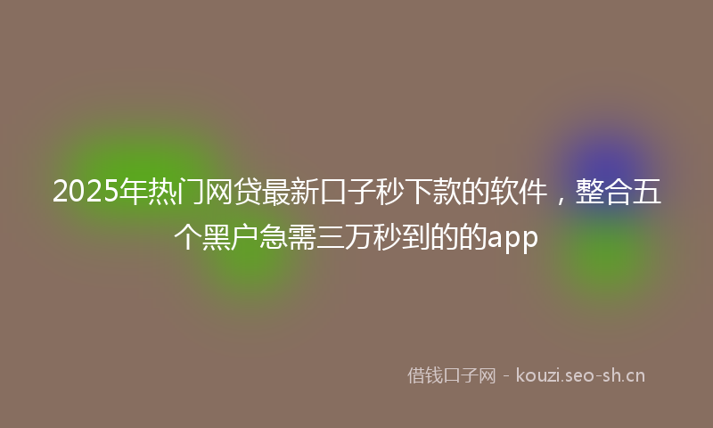 2025年热门网贷最新口子秒下款的软件，整合五个黑户急需三万秒到的的app