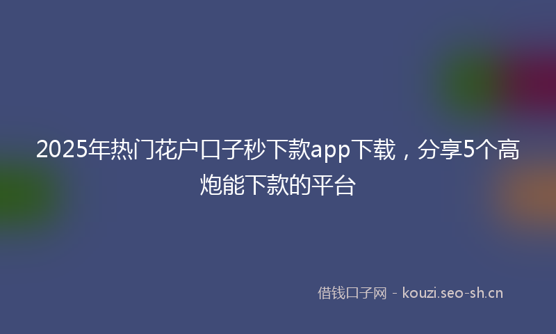 2025年热门花户口子秒下款app下载，分享5个高炮能下款的平台