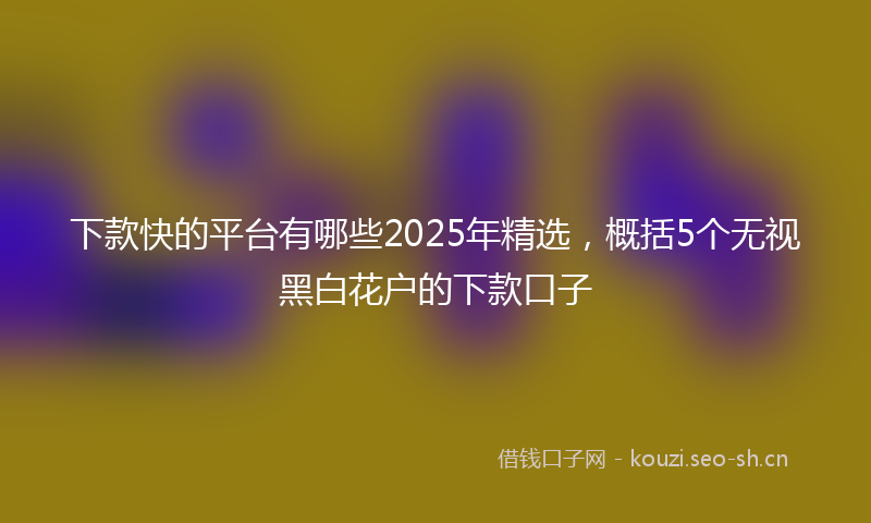 下款快的平台有哪些2025年精选，概括5个无视黑白花户的下款口子