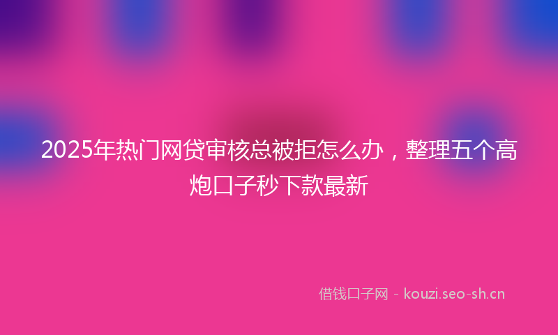 2025年热门网贷审核总被拒怎么办，整理五个高炮口子秒下款最新