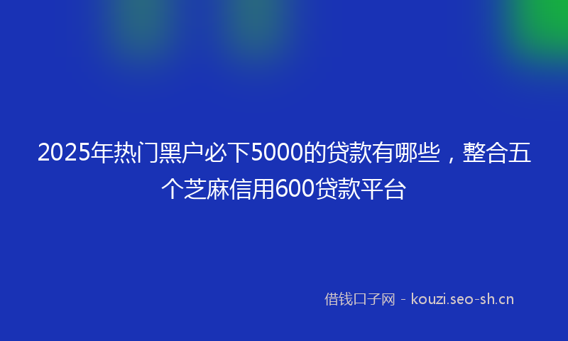 2025年热门黑户必下5000的贷款有哪些，整合五个芝麻信用600贷款平台